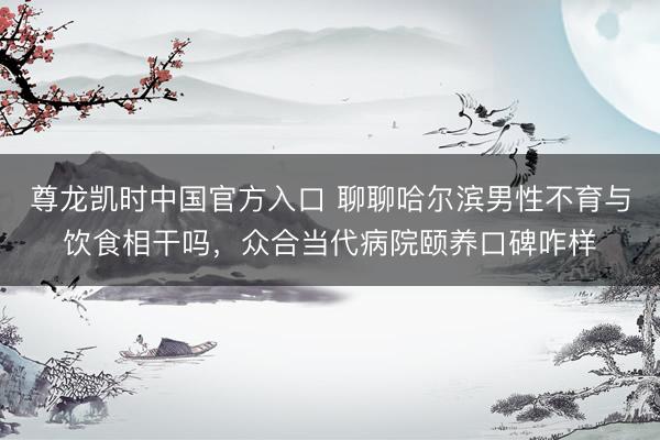 尊龙凯时中国官方入口 聊聊哈尔滨男性不育与饮食相干吗,众合当代病院颐养口碑咋样