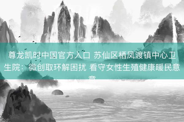 尊龙凯时中国官方入口 苏仙区栖凤渡镇中心卫生院：微创取环解困扰 看守女性生殖健康暖民意