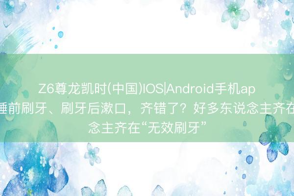 Z6尊龙凯时(中国)IOS|Android手机app下载 晚上睡前刷牙、刷牙后漱口，齐错了？好多东说念主齐在“无效刷牙”