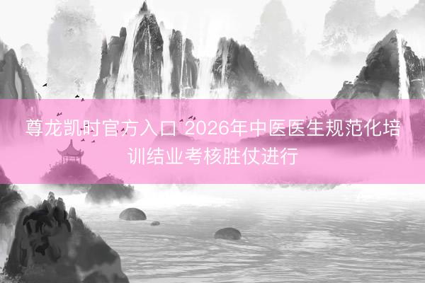 尊龙凯时官方入口 2026年中医医生规范化培训结业考核胜仗进行