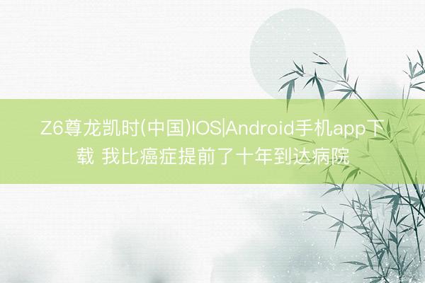 Z6尊龙凯时(中国)IOS|Android手机app下载 我比癌症提前了十年到达病院