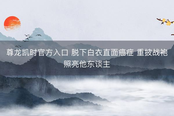 尊龙凯时官方入口 脱下白衣直面癌症 重披战袍照亮他东谈主