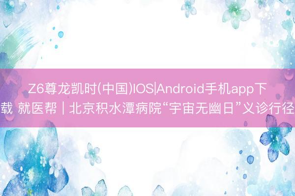 Z6尊龙凯时(中国)IOS|Android手机app下载 就医帮 | 北京积水潭病院“宇宙无幽日”义诊行径