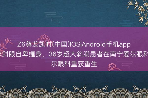 Z6尊龙凯时(中国)IOS|Android手机app下载 10年斜眼自卑缠身，36岁超大斜睨患者在南宁爱尔眼科重获重生