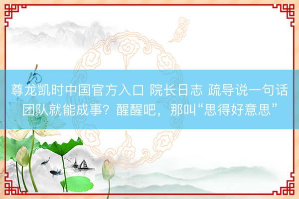 尊龙凯时中国官方入口 院长日志 疏导说一句话团队就能成事？醒醒吧，那叫“思得好意思”