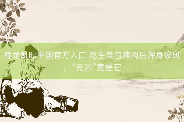 尊龙凯时中国官方入口 吃生菜包烤肉后浑身瘀斑,“元凶”竟是它