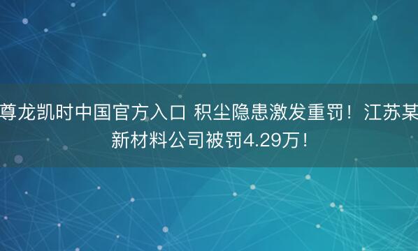 尊龙凯时中国官方入口 积尘隐患激发重罚！江苏某新材料公司被罚4.29万！