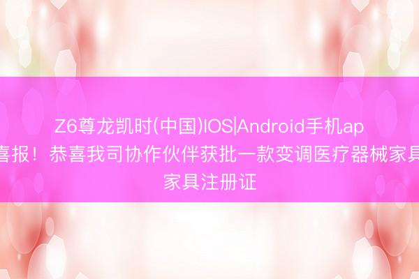 Z6尊龙凯时(中国)IOS|Android手机app下载 喜报！恭喜我司协作伙伴获批一款变调医疗器械家具注册证