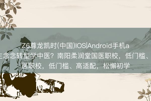 Z6尊龙凯时(中国)IOS|Android手机app下载 成年东谈主念念转型学中医？南阳柔润堂国医职校，低门槛、高适配，松懈初学