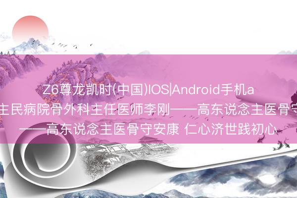 Z6尊龙凯时(中国)IOS|Android手机app下载 清河县东说念主民病院骨外科主任医师李刚——高东说念主医骨守安康 仁心济世践初心