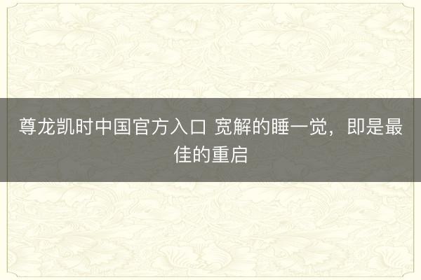 尊龙凯时中国官方入口 宽解的睡一觉，即是最佳的重启