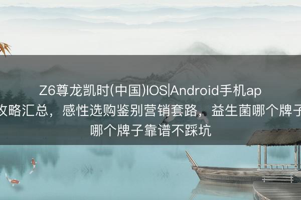 Z6尊龙凯时(中国)IOS|Android手机app下载 避雷攻略汇总,感性选购鉴别营销套路,益生菌哪个牌子靠谱不踩坑