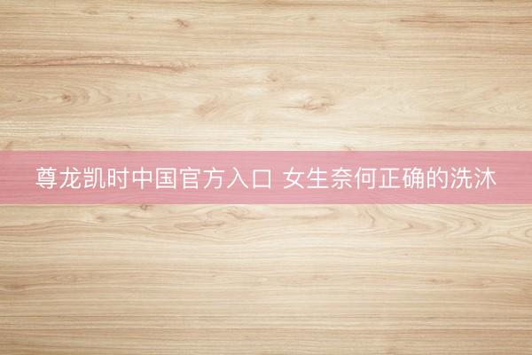 尊龙凯时中国官方入口 女生奈何正确的洗沐