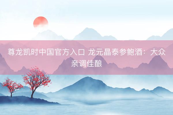 尊龙凯时中国官方入口 龙元晶泰参鲍酒：大众亲调佳酿