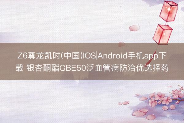 Z6尊龙凯时(中国)IOS|Android手机app下载 银杏酮酯GBE50泛血管病防治优选择药