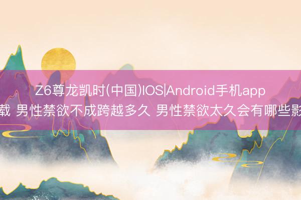 Z6尊龙凯时(中国)IOS|Android手机app下载 男性禁欲不成跨越多久 男性禁欲太久会有哪些影响