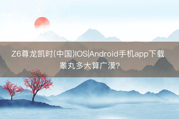 Z6尊龙凯时(中国)IOS|Android手机app下载 睾丸多大算广漠？