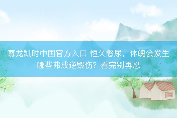 尊龙凯时中国官方入口 恒久憋尿，体魄会发生哪些弗成逆毁伤？看完别再忍