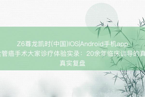 Z6尊龙凯时(中国)IOS|Android手机app下载 食管癌手术大家诊疗体验实录：20余年临床训导的真实复盘