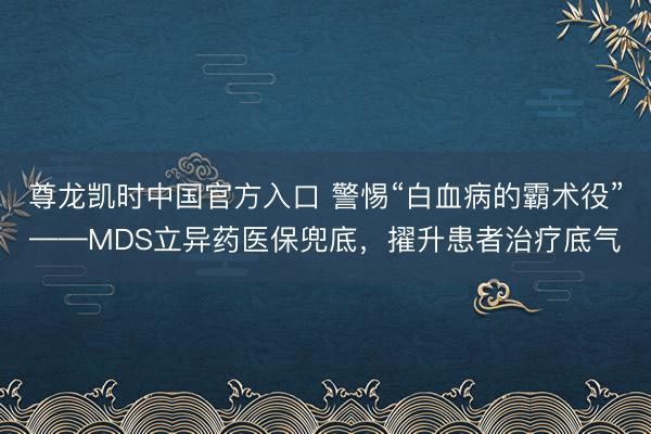 尊龙凯时中国官方入口 警惕“白血病的霸术役”——MDS立异药医保兜底，擢升患者治疗底气