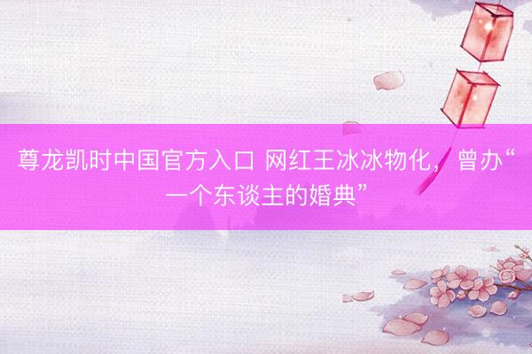 尊龙凯时中国官方入口 网红王冰冰物化，曾办“一个东谈主的婚典”