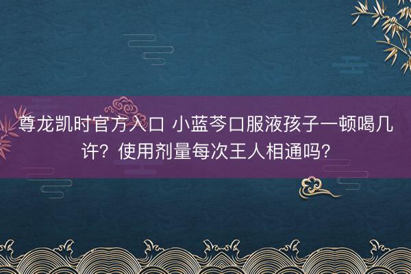 尊龙凯时官方入口 小蓝芩口服液孩子一顿喝几许？使用剂量每次王人相通吗？