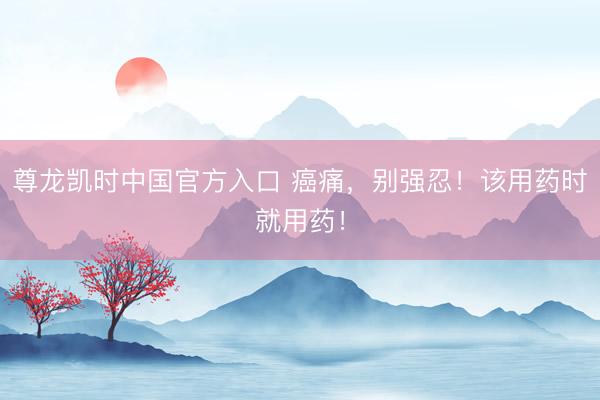 尊龙凯时中国官方入口 癌痛，别强忍！该用药时就用药！