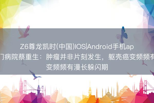 Z6尊龙凯时(中国)IOS|Android手机app下载 崇文门病院蔡重生：肿瘤并非片刻发生，躯壳癌变频频有漫长躲闪期