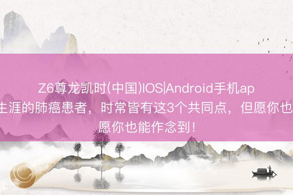 Z6尊龙凯时(中国)IOS|Android手机app下载 永生涯的肺癌患者，时常皆有这3个共同点，但愿你也能作念到！