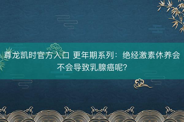 尊龙凯时官方入口 更年期系列:绝经激素休养会不会导致乳腺癌呢?