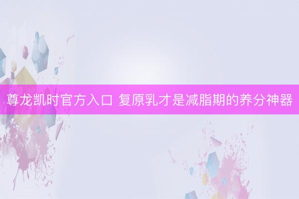 尊龙凯时官方入口 复原乳才是减脂期的养分神器