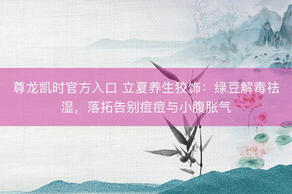 尊龙凯时官方入口 立夏养生狡饰：绿豆解毒祛湿，落拓告别痘痘与小腹胀气