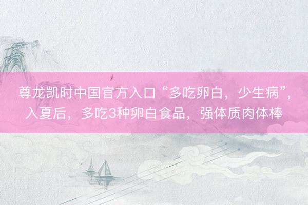 尊龙凯时中国官方入口 “多吃卵白，少生病”，入夏后，多吃3种卵白食品，强体质肉体棒
