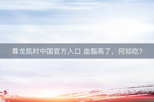 尊龙凯时中国官方入口 血脂高了，<a href=
