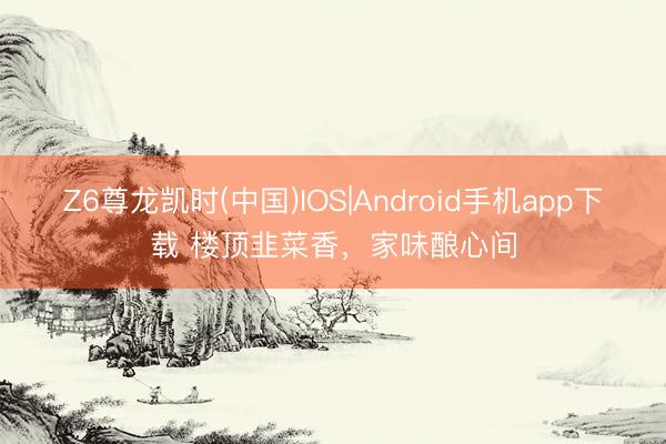 Z6尊龙凯时(中国)IOS|Android手机app下载 楼顶韭菜香,家味酿心间