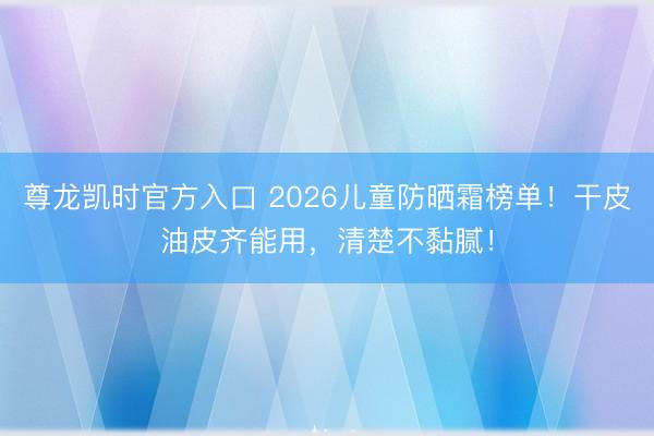 尊龙凯时官方入口 2026儿童防晒霜榜单!干皮油皮齐能用,清楚不黏腻!