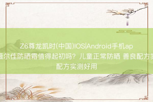 Z6尊龙凯时(中国)IOS|Android手机app下载 薇尔佳防晒霜值得起初吗？儿童正常防晒 善良配方实测好用