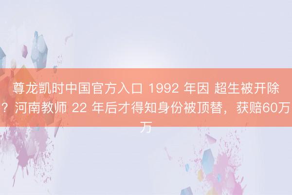 尊龙凯时中国官方入口 1992 年因 超生被开除？河南教师 22 年后才得知身份被顶替，获赔60万