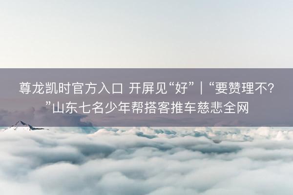 尊龙凯时官方入口 开屏见“好”｜“要赞理不？”山东七名少年帮搭客推车慈悲全网