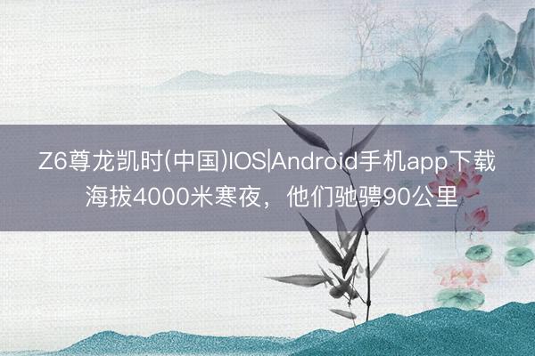 Z6尊龙凯时(中国)IOS|Android手机app下载 海拔4000米寒夜，他们驰骋90公里