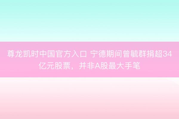 尊龙凯时中国官方入口 宁德期间曾毓群捐超34亿元股票，并非A股最大手笔