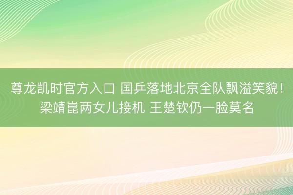 尊龙凯时官方入口 国乒落地北京全队飘溢笑貌！梁靖崑两女儿接机 王楚钦仍一脸莫名