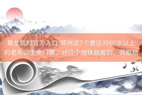尊龙凯时官方入口 郑州这7个景区对60岁以上的老东谈主免门票，好几个地铁就能到，很粗拙