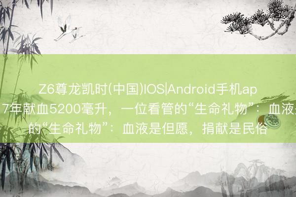 Z6尊龙凯时(中国)IOS|Android手机app下载 【医者仁心】7年献血5200毫升，一位看管的“生命礼物”：血液是但愿，捐献是民俗