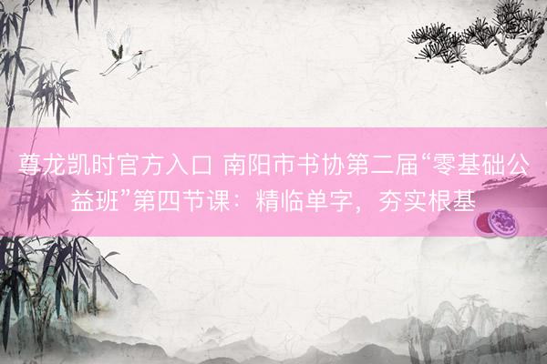 尊龙凯时官方入口 南阳市书协第二届“零基础公益班”第四节课：精临单字，夯实根基