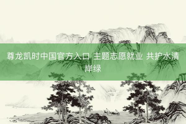 尊龙凯时中国官方入口 主题志愿就业 共护水清岸绿