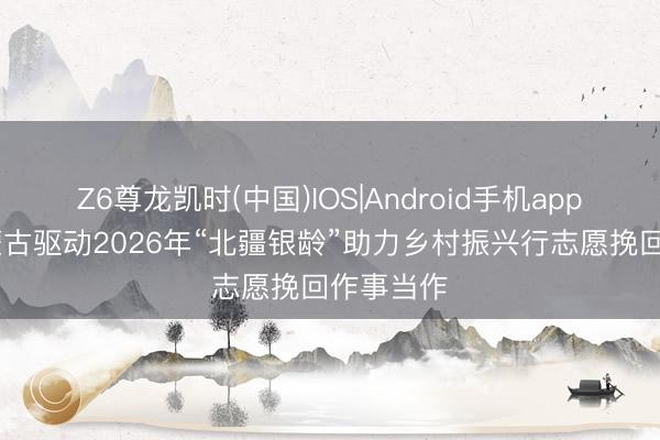 Z6尊龙凯时(中国)IOS|Android手机app下载 内蒙古驱动2026年“北疆银龄”助力乡村振兴行志愿挽回作事当作