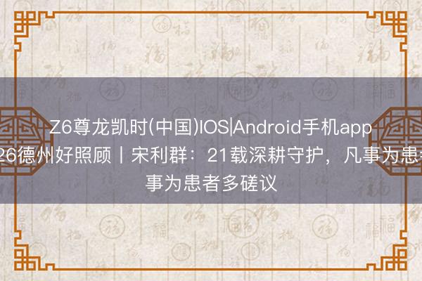 Z6尊龙凯时(中国)IOS|Android手机app下载 2026德州好照顾丨宋利群：21载深耕守护，凡事为患者多磋议