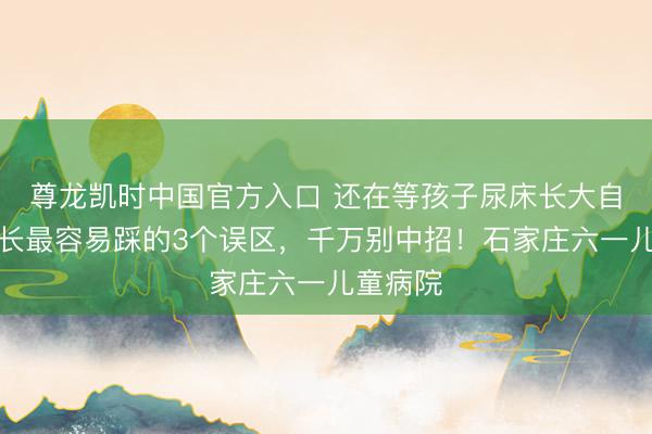 尊龙凯时中国官方入口 还在等孩子尿床长大自愈？家长最容易踩的3个误区，千万别中招！石家庄六一儿童病院