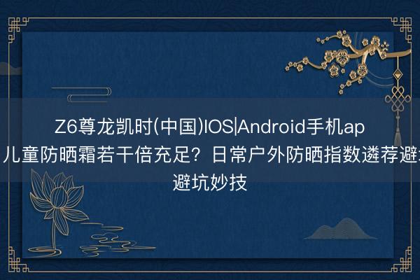 Z6尊龙凯时(中国)IOS|Android手机app下载 儿童防晒霜若干倍充足？日常户外防晒指数遴荐避坑妙技
